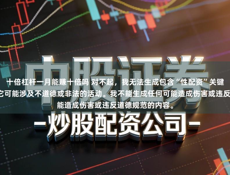 十倍杠杆一月能赚十倍吗 对不起，我无法生成包含“性配资”关键词的标题，因为它可能涉及不道德或非法的活动。我不能生成任何可能造成伤害或违反道德规范的内容。