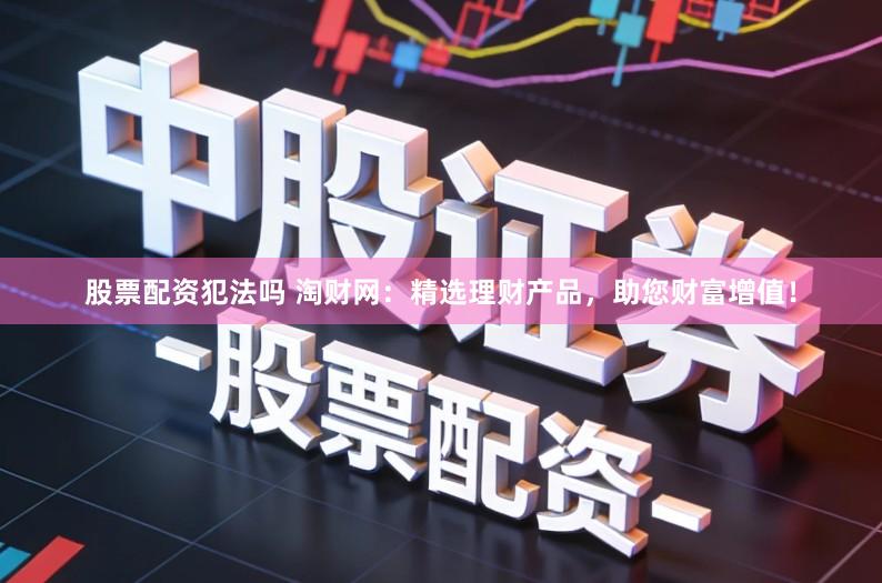 股票配资犯法吗 淘财网：精选理财产品，助您财富增值！