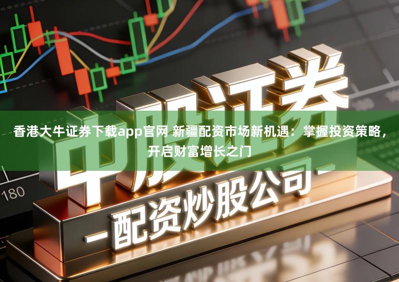 香港大牛证券下载app官网 新疆配资市场新机遇：掌握投资策略，开启财富增长之门