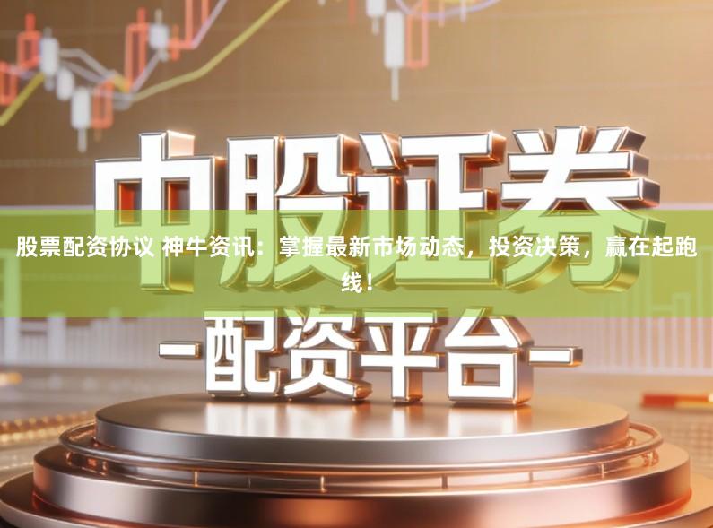 股票配资协议 神牛资讯：掌握最新市场动态，投资决策，赢在起跑线！