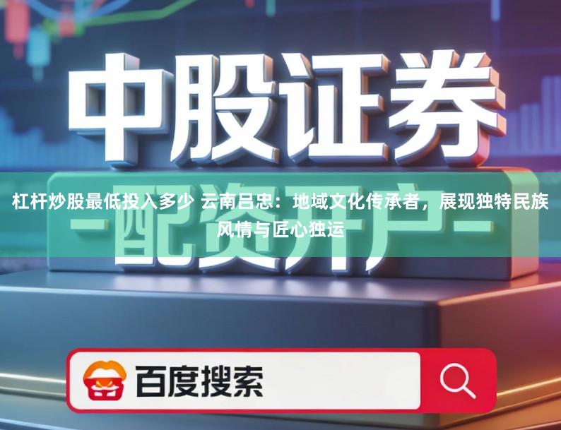 杠杆炒股最低投入多少 云南吕忠：地域文化传承者，展现独特民族风情与匠心独运