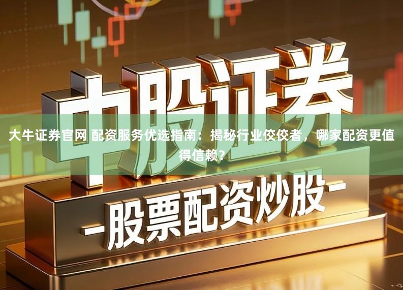 大牛证券官网 配资服务优选指南：揭秘行业佼佼者，哪家配资更值得信赖？
