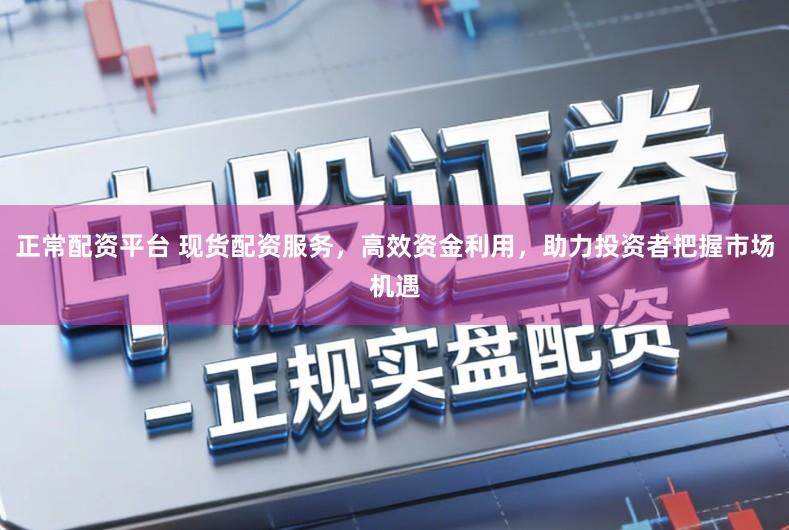 正常配资平台 现货配资服务，高效资金利用，助力投资者把握市场机遇