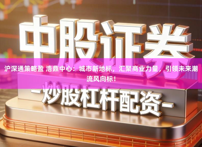 沪深通策略盈 浩鼎中心：城市新地标，汇聚商业力量，引领未来潮流风向标！