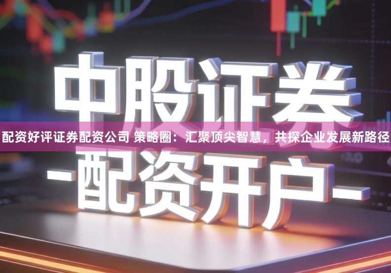 配资好评证券配资公司 策略圈：汇聚顶尖智慧，共探企业发展新路径