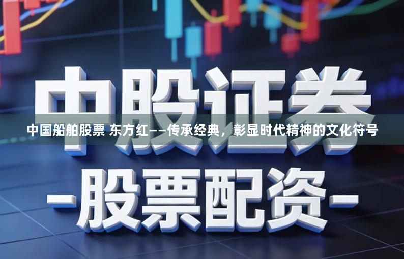 中国船舶股票 东方红——传承经典，彰显时代精神的文化符号