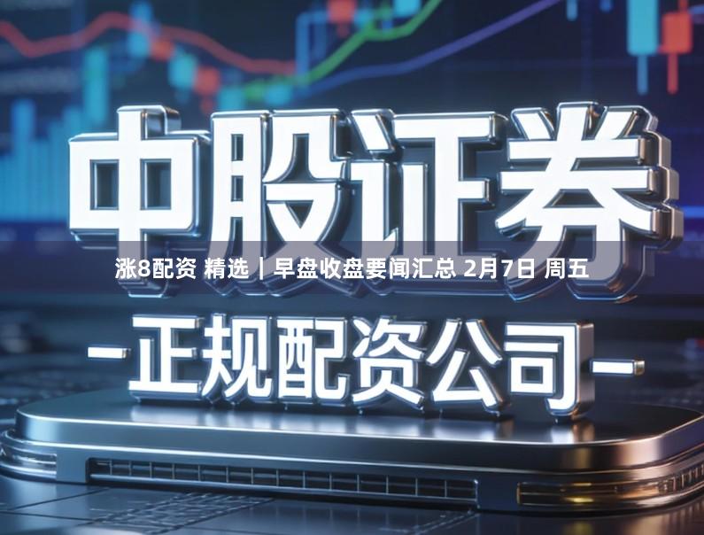 涨8配资 精选｜早盘收盘要闻汇总 2月7日 周五