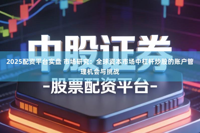 2025配资平台实盘 市场研究：全球资本市场中杠杆炒股的账户管理机会与挑战