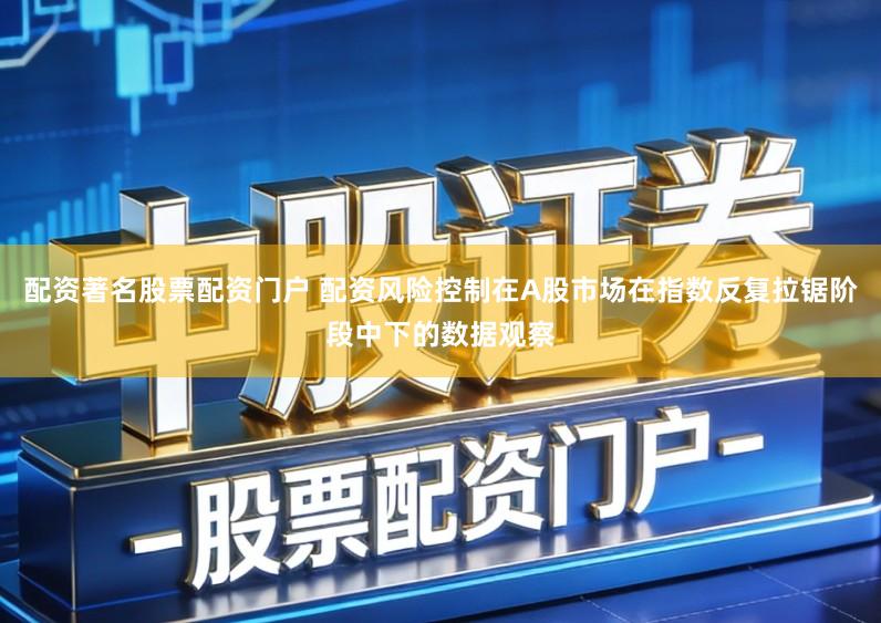 配资著名股票配资门户 配资风险控制在A股市场在指数反复拉锯阶段中下的数据观察