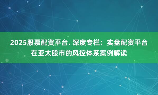 2025股票配资平台. 深度专栏：实盘配资平台在亚太股市的风控体系案例解读