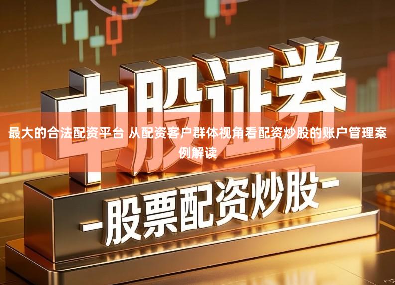 最大的合法配资平台 从配资客户群体视角看配资炒股的账户管理案例解读