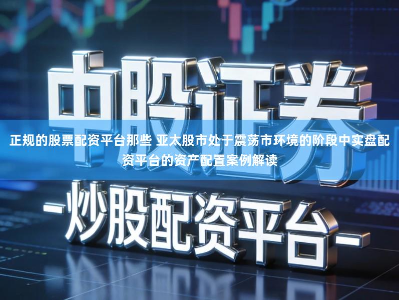 正规的股票配资平台那些 亚太股市处于震荡市环境的阶段中实盘配资平台的资产配置案例解读