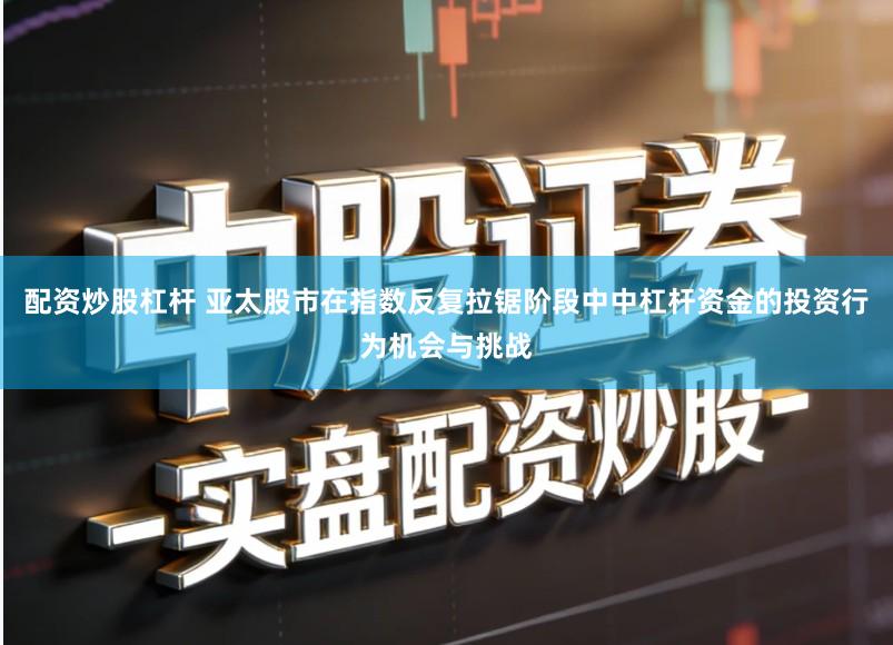配资炒股杠杆 亚太股市在指数反复拉锯阶段中中杠杆资金的投资行为机会与挑战