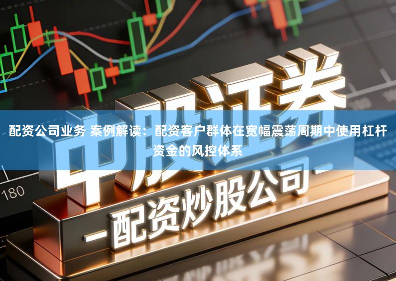 配资公司业务 案例解读：配资客户群体在宽幅震荡周期中使用杠杆资金的风控体系