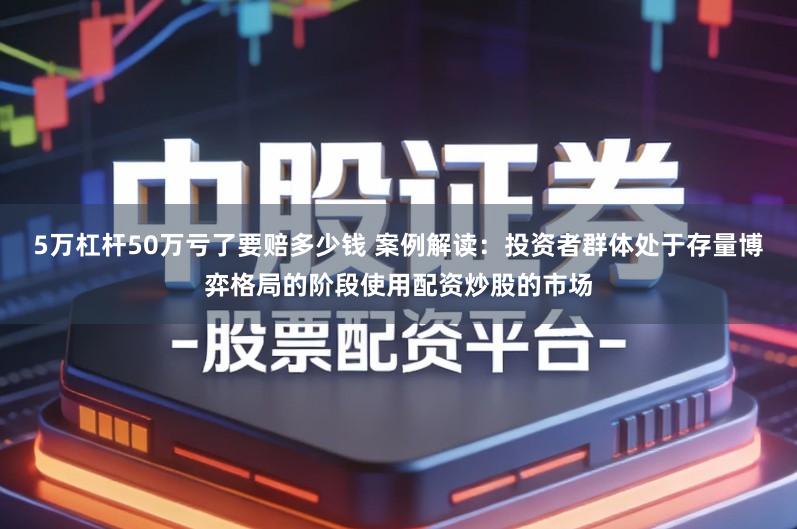 5万杠杆50万亏了要赔多少钱 案例解读：投资者群体处于存量博弈格局的阶段使用配资炒股的市场