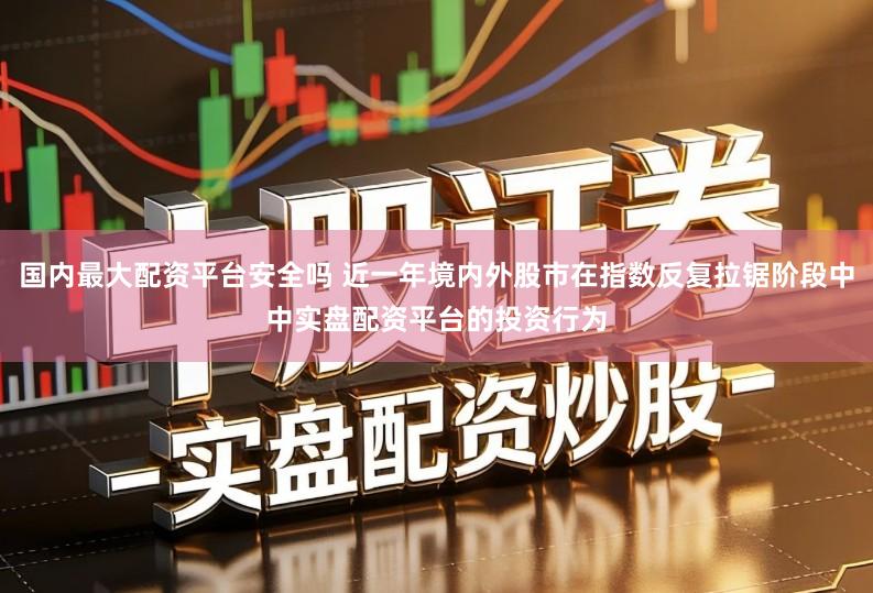 国内最大配资平台安全吗 近一年境内外股市在指数反复拉锯阶段中中实盘配资平台的投资行为