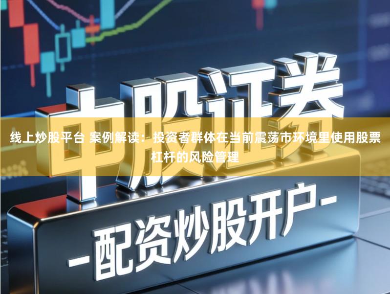 线上炒股平台 案例解读：投资者群体在当前震荡市环境里使用股票杠杆的风险管理