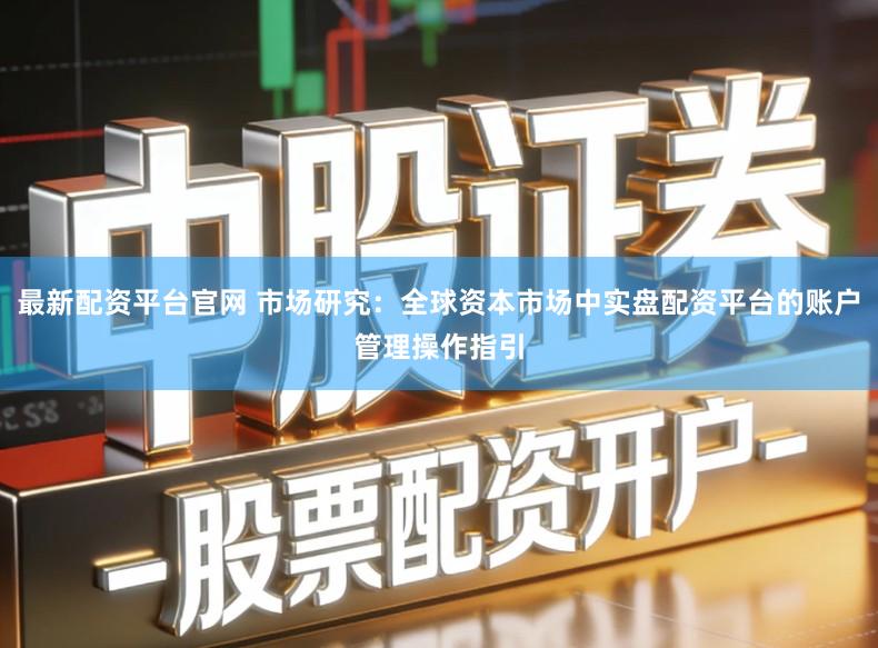 最新配资平台官网 市场研究：全球资本市场中实盘配资平台的账户管理操作指引