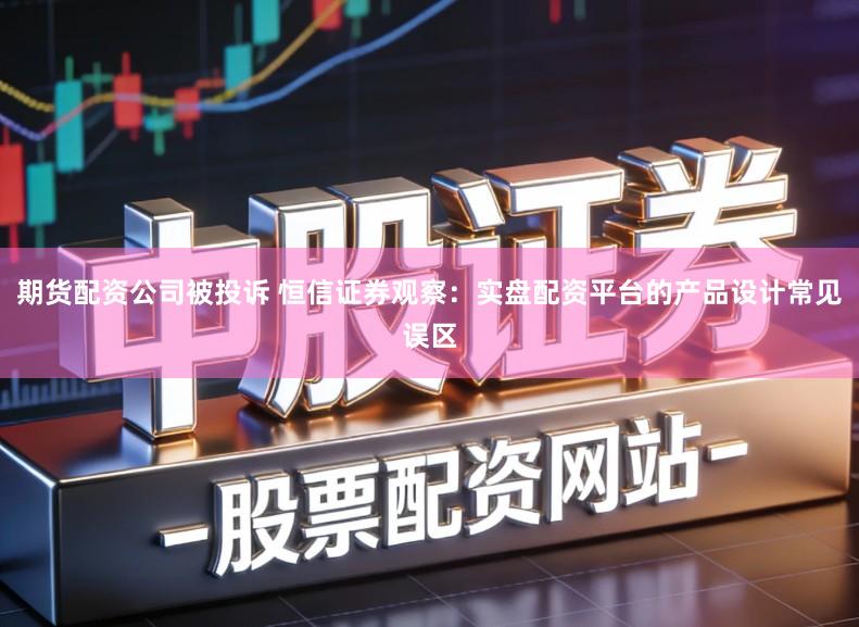 期货配资公司被投诉 恒信证券观察：实盘配资平台的产品设计常见误区