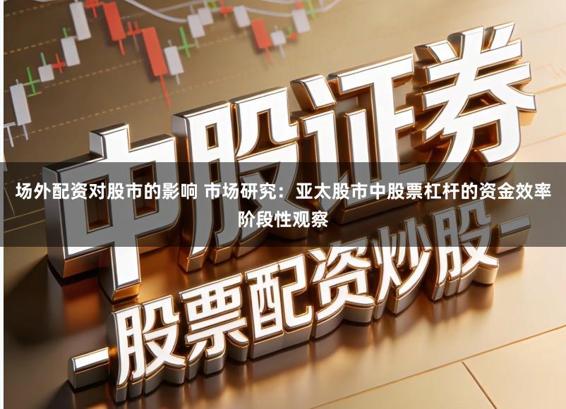 场外配资对股市的影响 市场研究：亚太股市中股票杠杆的资金效率阶段性观察