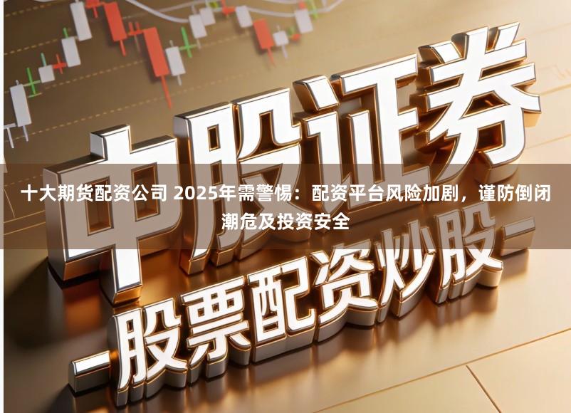 十大期货配资公司 2025年需警惕：配资平台风险加剧，谨防倒闭潮危及投资安全