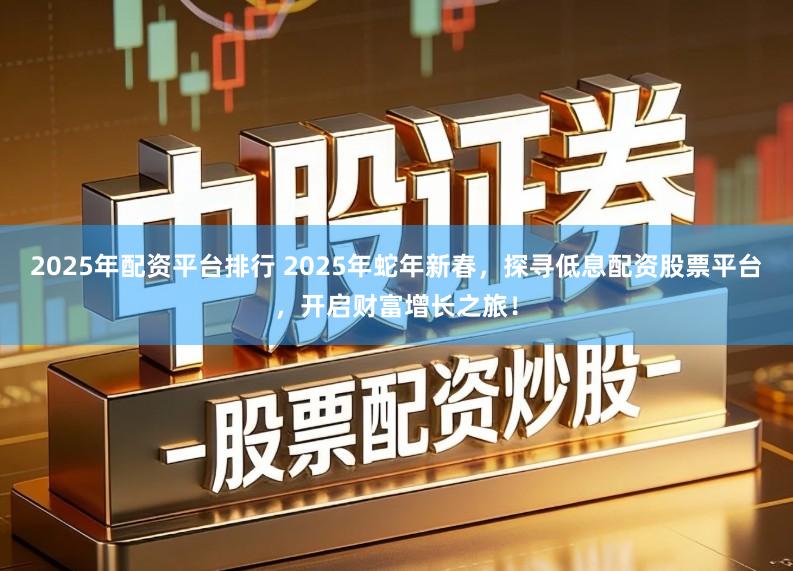 2025年配资平台排行 2025年蛇年新春，探寻低息配资股票平台，开启财富增长之旅！