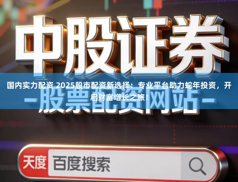 国内实力配资 2025股市配资新选择：专业平台助力蛇年投资，开启财富增长之旅！