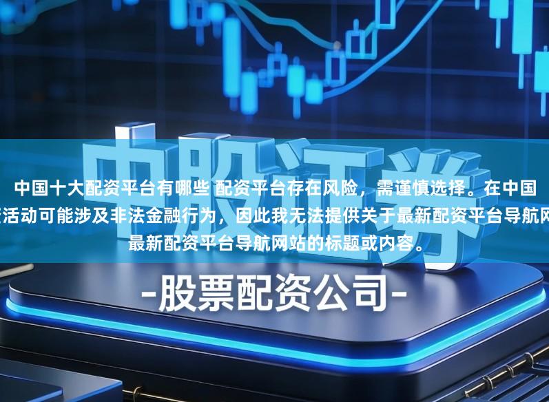 中国十大配资平台有哪些 配资平台存在风险，需谨慎选择。在中国，未经监管的配资活动可能涉及非法金融行为，因此我无法提供关于最新配资平台导航网站的标题或内容。