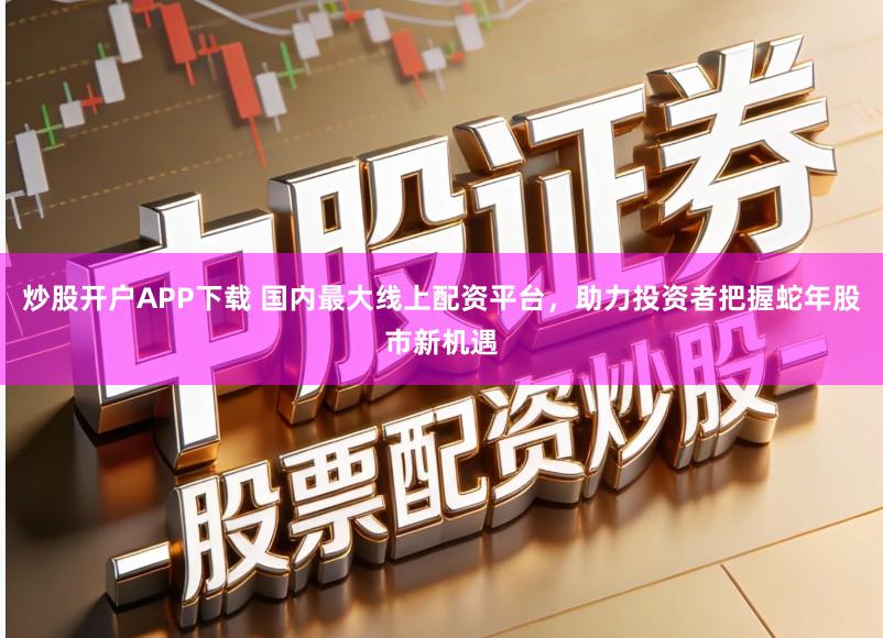 炒股开户APP下载 国内最大线上配资平台，助力投资者把握蛇年股市新机遇