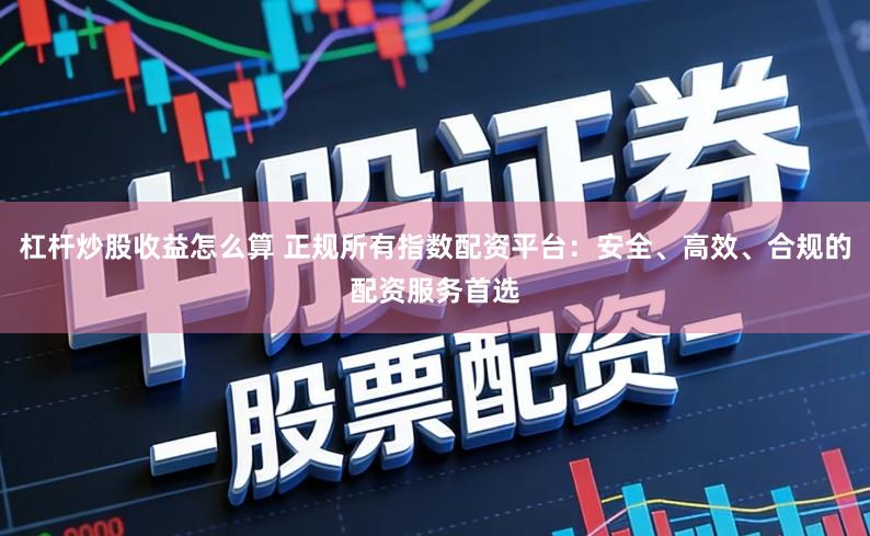 杠杆炒股收益怎么算 正规所有指数配资平台：安全、高效、合规的配资服务首选