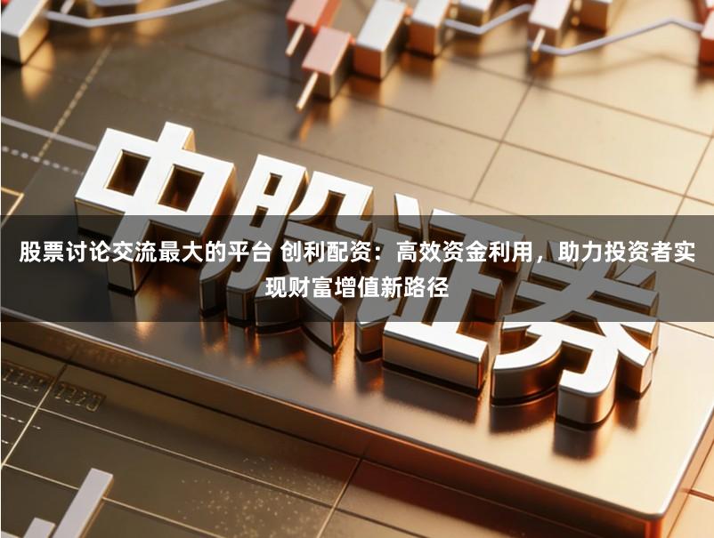股票讨论交流最大的平台 创利配资：高效资金利用，助力投资者实现财富增值新路径