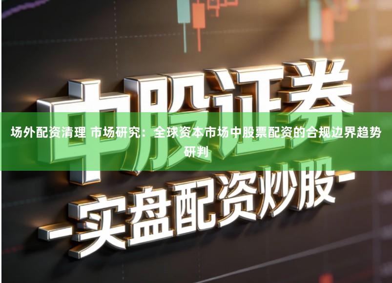 场外配资清理 市场研究：全球资本市场中股票配资的合规边界趋势研判