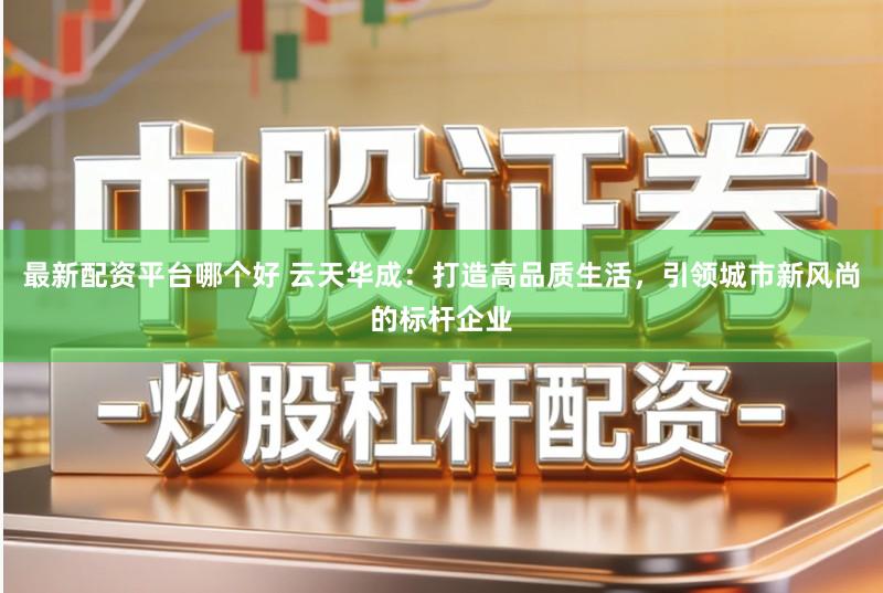 最新配资平台哪个好 云天华成：打造高品质生活，引领城市新风尚的标杆企业