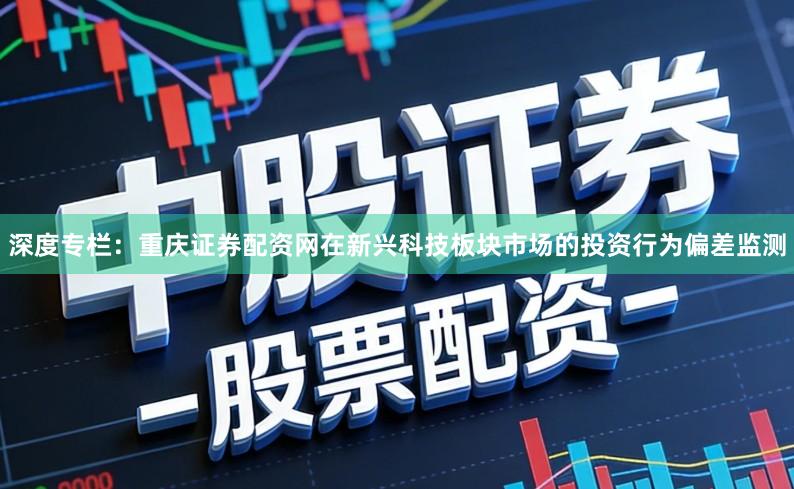 深度专栏：重庆证券配资网在新兴科技板块市场的投资行为偏差监测