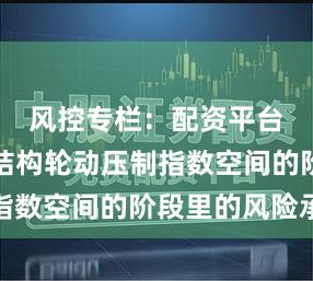风控专栏：配资平台查询在结构轮动压制指数空间的阶段里的风险承