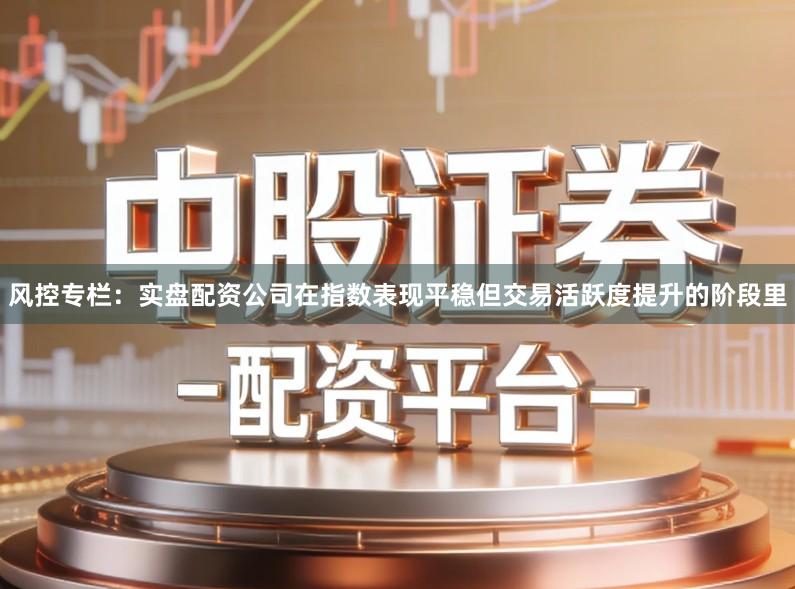 风控专栏：实盘配资公司在指数表现平稳但交易活跃度提升的阶段里