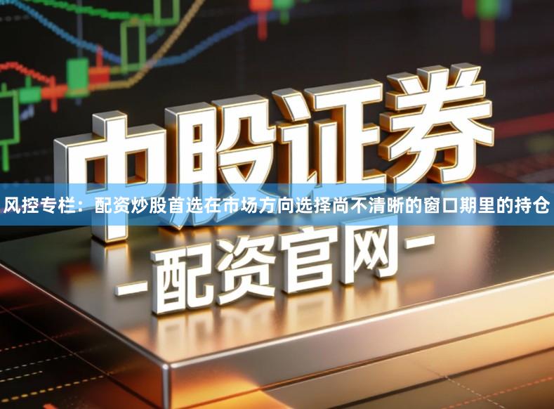风控专栏：配资炒股首选在市场方向选择尚不清晰的窗口期里的持仓